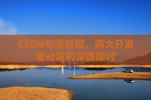 CSDN与博客园,两大开发者社区的深度探讨 CSDN与博客园,两大开发者社区的深度探讨